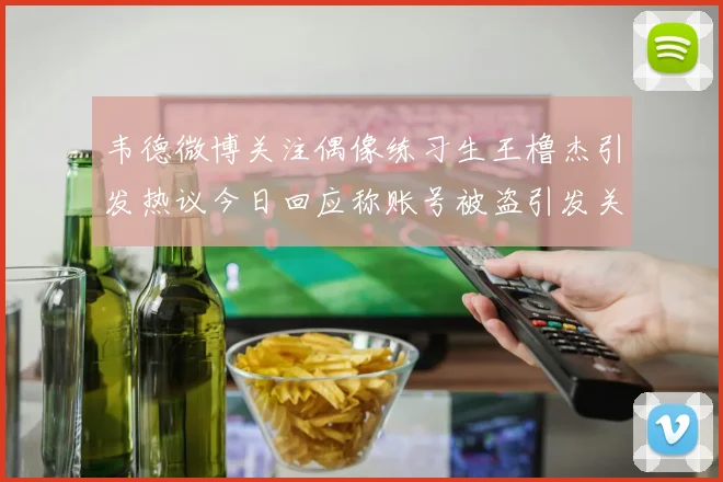 韦德微博关注偶像练习生王橹杰引发热议今日回应称账号被盗引发关注