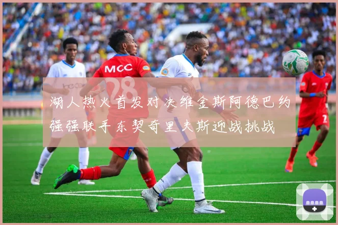 湖人热火首发对决维金斯阿德巴约强强联手东契奇里夫斯迎战挑战