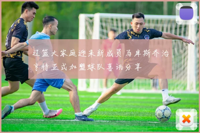 辽篮大家庭迎来新成员马库斯乔治亨特正式加盟球队喜讯分享