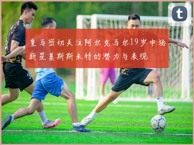 皇马密切关注阿尔克马尔19岁中场新星基斯斯米特的潜力与表现