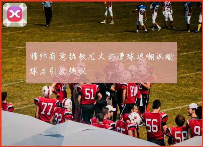 穆帅有意执教尤文却遭球迷嘲讽输球后引发热议