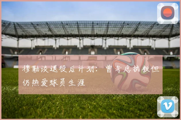 穆勒谈退役后计划：曾考虑执教但仍热爱球员生涯