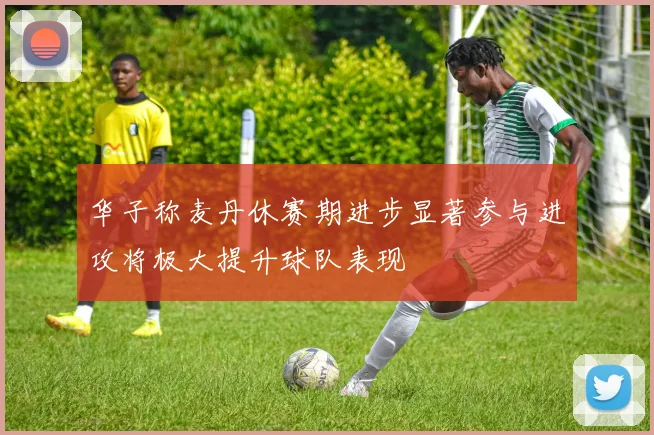 华子称麦丹休赛期进步显著参与进攻将极大提升球队表现
