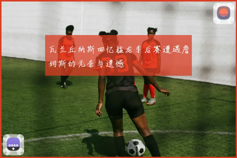 瓦兰丘纳斯回忆猛龙季后赛遭遇詹姆斯的无奈与遗憾