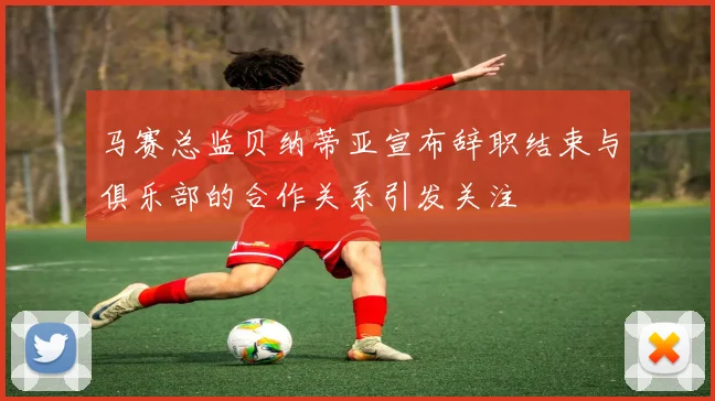 马赛总监贝纳蒂亚宣布辞职结束与俱乐部的合作关系引发关注