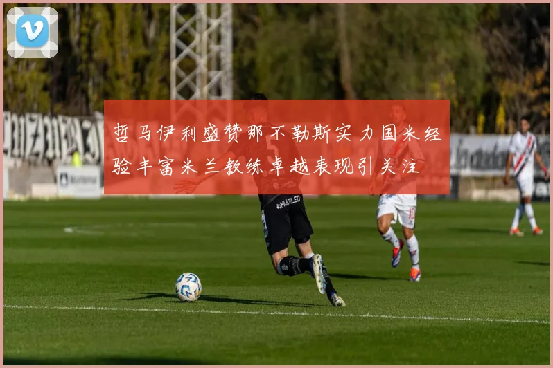 哲马伊利盛赞那不勒斯实力国米经验丰富米兰教练卓越表现引关注