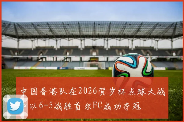 中国香港队在2026贺岁杯点球大战中以6-5战胜首尔FC成功夺冠