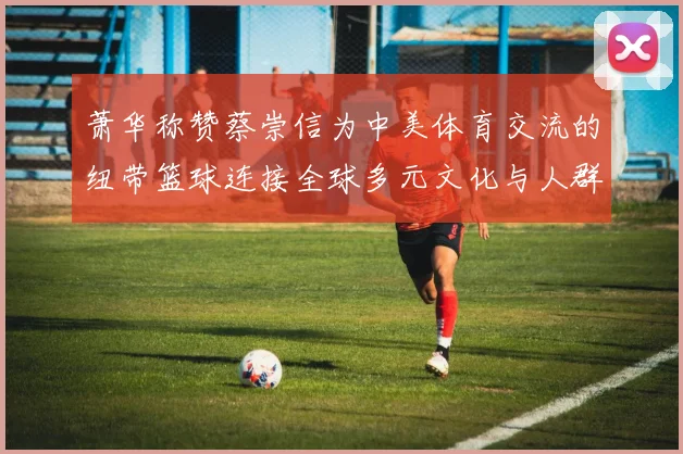萧华称赞蔡崇信为中美体育交流的纽带篮球连接全球多元文化与人群