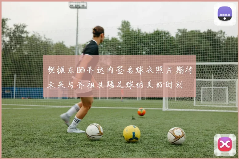 樊振东晒齐达内签名球衣照片期待未来与齐祖共踢足球的美好时刻