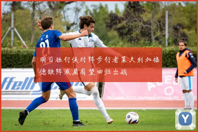 明日独行侠对阵步行者莱夫利加福德缺阵浓眉有望回归出战