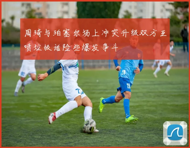 周琦与珀塞尔场上冲突升级双方互喷垃圾话险些爆发争斗