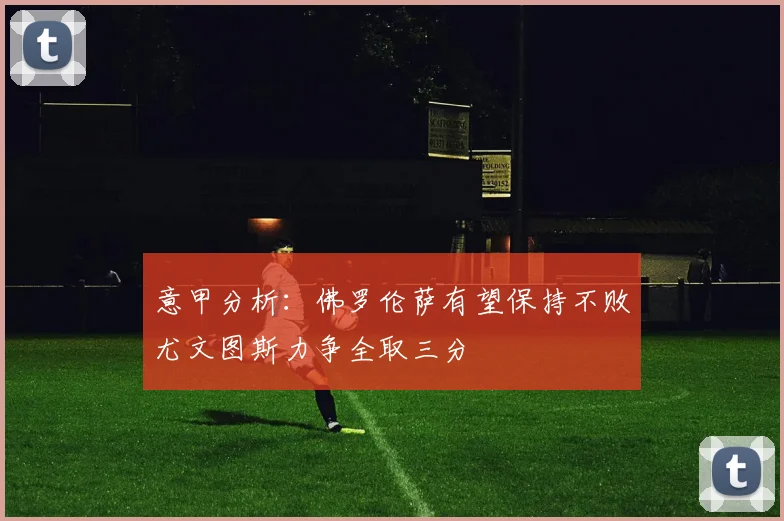 意甲分析：佛罗伦萨有望保持不败尤文图斯力争全取三分
