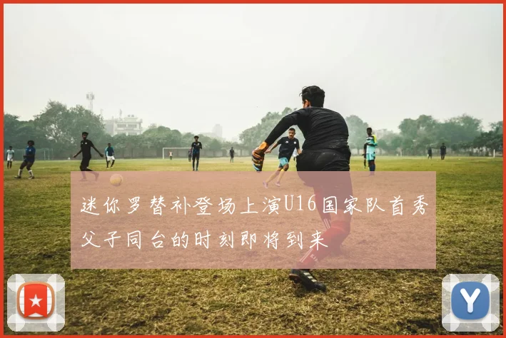 迷你罗替补登场上演U16国家队首秀父子同台的时刻即将到来