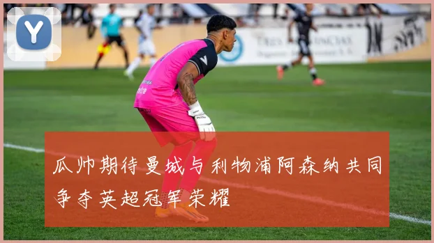 瓜帅期待曼城与利物浦阿森纳共同争夺英超冠军荣耀