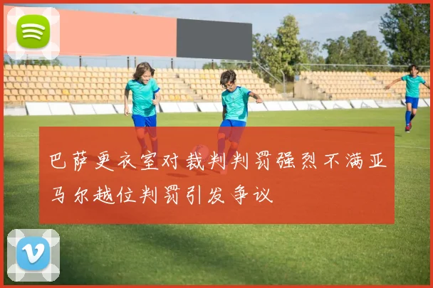 巴萨更衣室对裁判判罚强烈不满亚马尔越位判罚引发争议