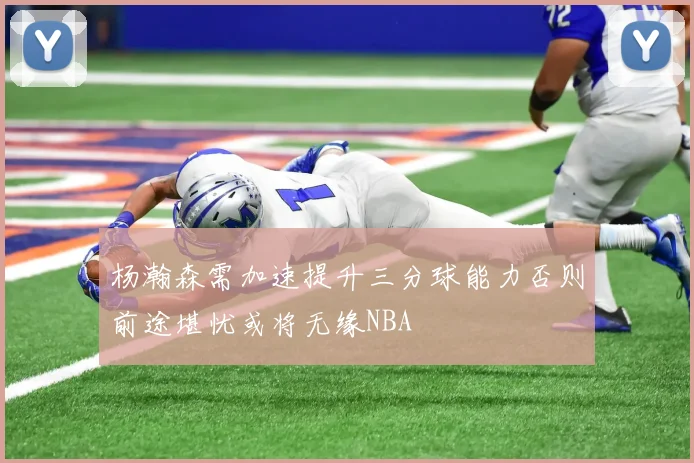杨瀚森需加速提升三分球能力否则前途堪忧或将无缘NBA