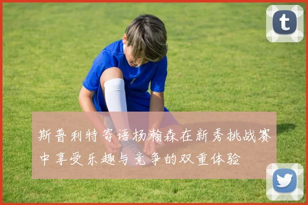 斯普利特寄语杨瀚森在新秀挑战赛中享受乐趣与竞争的双重体验