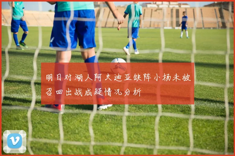 明日对湖人阿夫迪亚缺阵小杨未被召回出战成疑情况分析