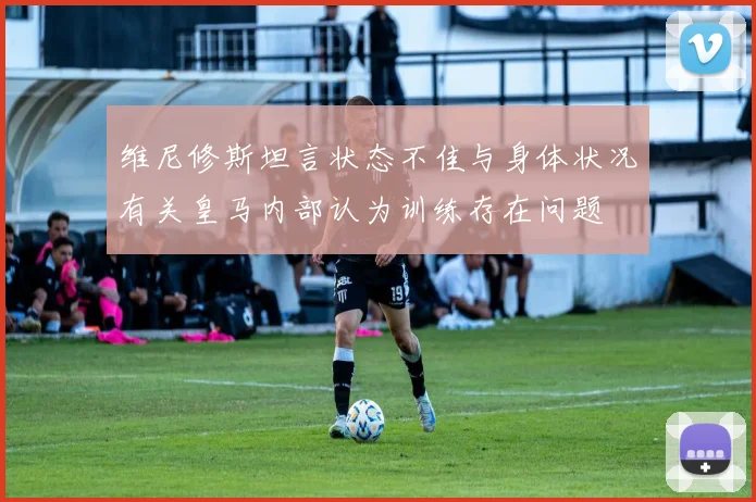 维尼修斯坦言状态不佳与身体状况有关皇马内部认为训练存在问题