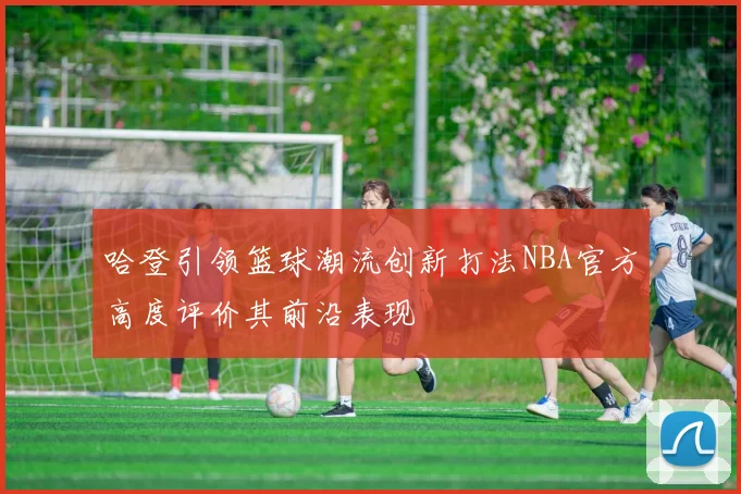 哈登引领篮球潮流创新打法NBA官方高度评价其前沿表现