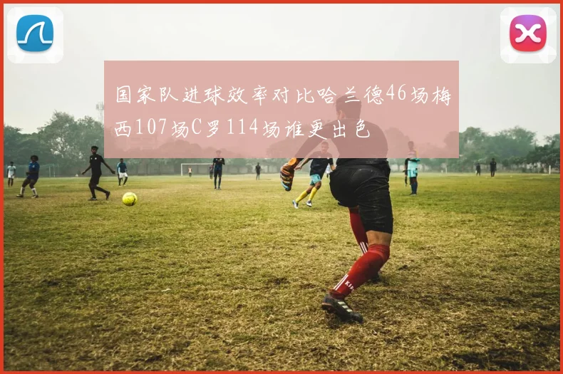 国家队进球效率对比哈兰德46场梅西107场C罗114场谁更出色