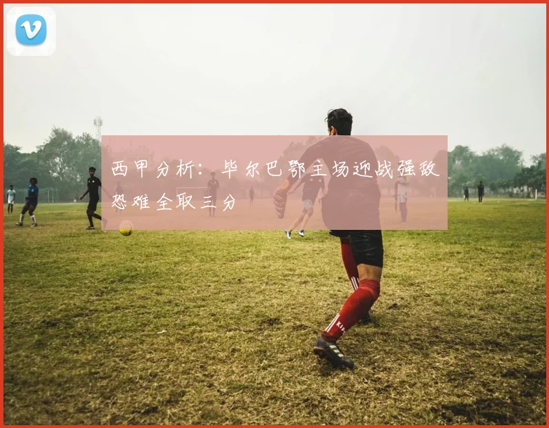 西甲分析：毕尔巴鄂主场迎战强敌恐难全取三分