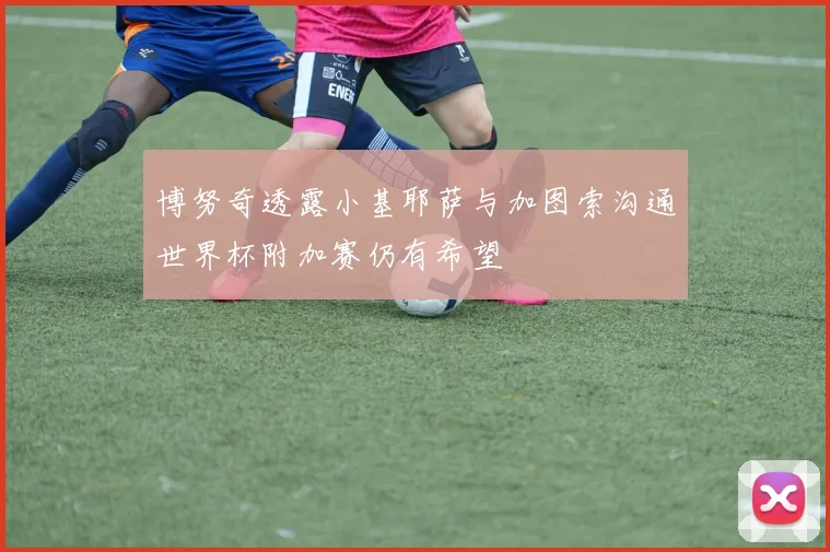 博努奇透露小基耶萨与加图索沟通世界杯附加赛仍有希望