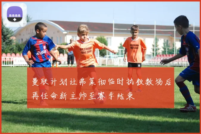 曼联计划让弗莱彻临时执教数场后再任命新主帅至赛季结束