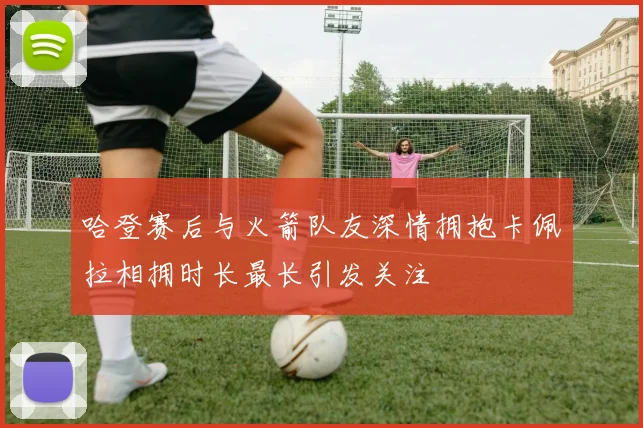 哈登赛后与火箭队友深情拥抱卡佩拉相拥时长最长引发关注