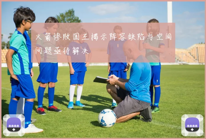 火箭惨败国王揭示阵容缺陷与空间问题亟待解决