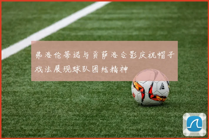 弗洛伦蒂诺与贡萨洛合影庆祝帽子戏法展现球队团结精神