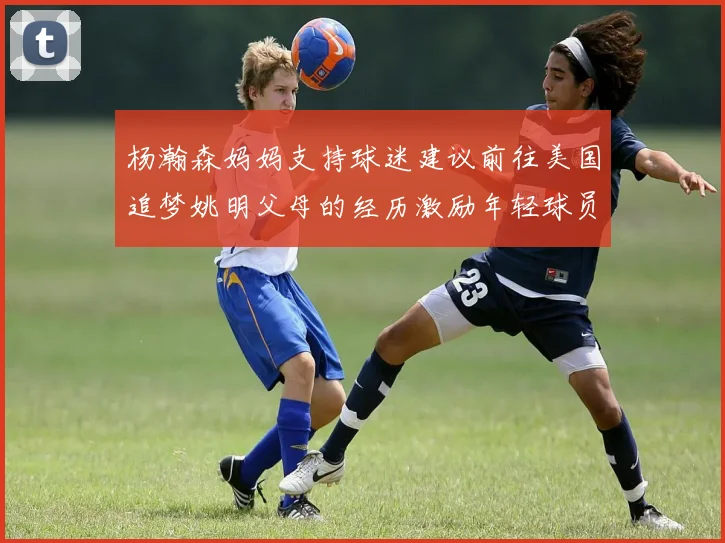 杨瀚森妈妈支持球迷建议前往美国追梦姚明父母的经历激励年轻球员
