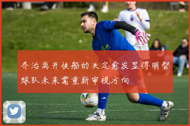 乔治离开快船的决定愈发显得明智球队未来需重新审视方向