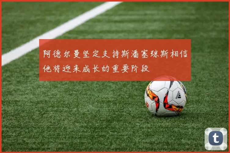 阿德尔曼坚定支持斯潘塞琼斯相信他将迎来成长的重要阶段
