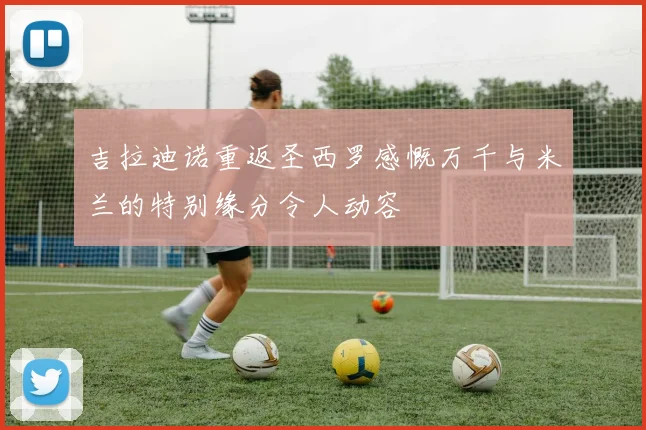 吉拉迪诺重返圣西罗感慨万千与米兰的特别缘分令人动容