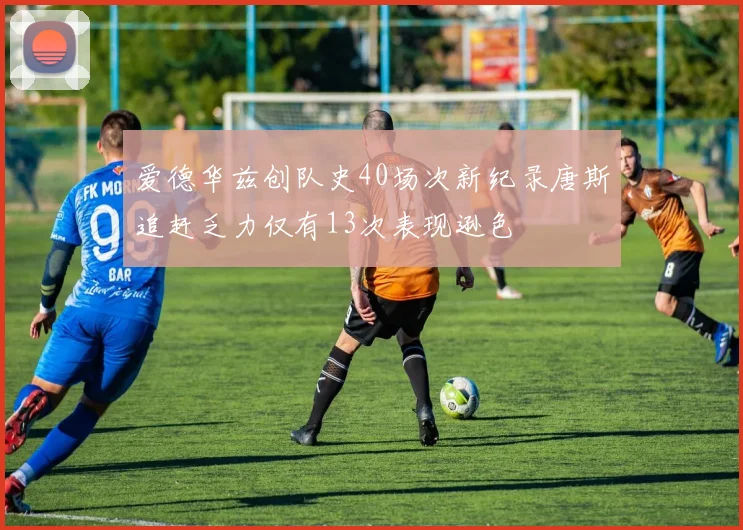 爱德华兹创队史40场次新纪录唐斯追赶乏力仅有13次表现逊色