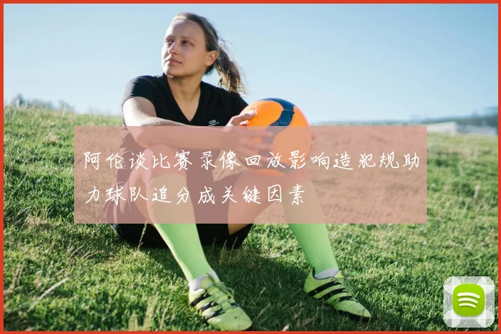 阿伦谈比赛录像回放影响造犯规助力球队追分成关键因素