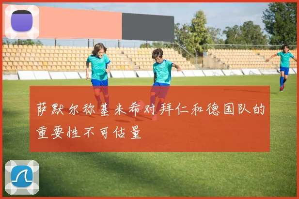 萨默尔称基米希对拜仁和德国队的重要性不可估量