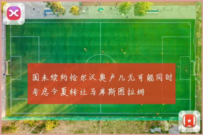 国米续约恰尔汉奥卢几无可能同时考虑今夏转让马库斯图拉姆
