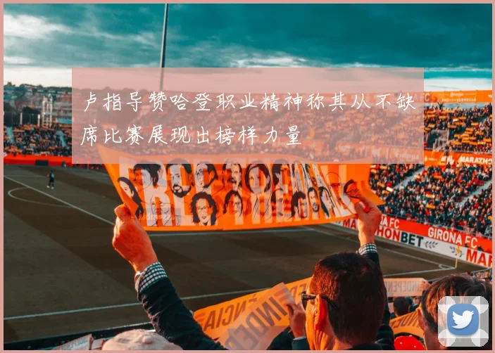 卢指导赞哈登职业精神称其从不缺席比赛展现出榜样力量