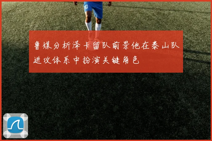 鲁媒分析泽卡留队前景他在泰山队进攻体系中扮演关键角色