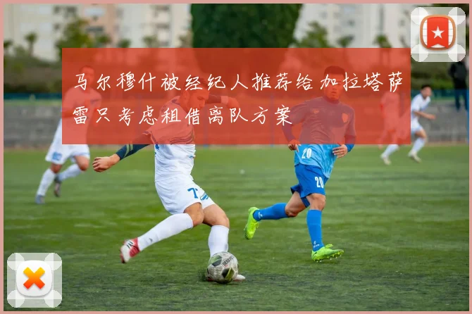 马尔穆什被经纪人推荐给加拉塔萨雷只考虑租借离队方案