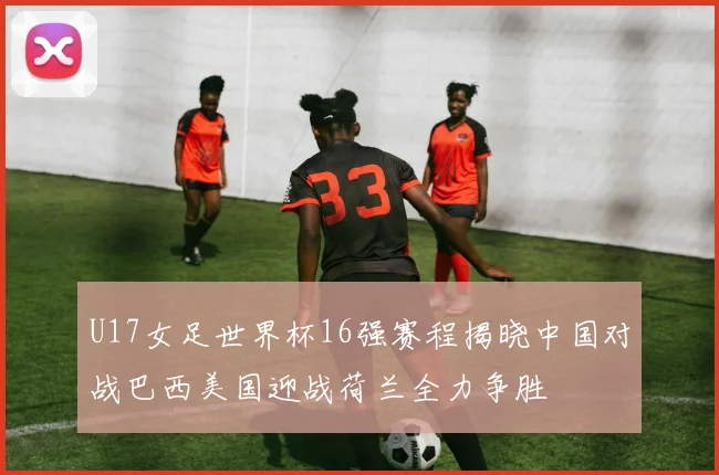 U17女足世界杯16强赛程揭晓中国对战巴西美国迎战荷兰全力争胜