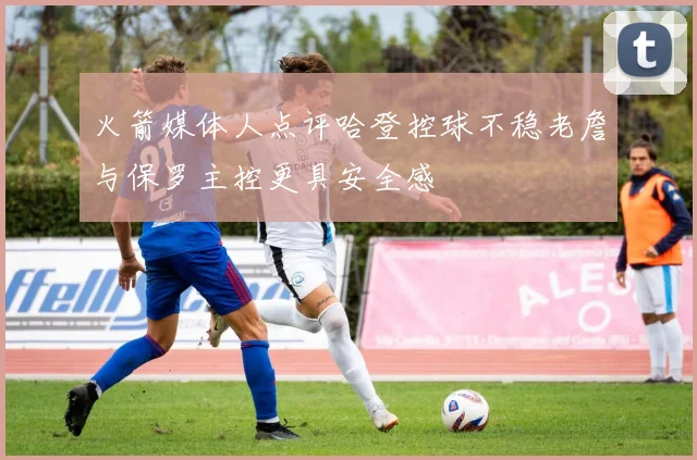 火箭媒体人点评哈登控球不稳老詹与保罗主控更具安全感