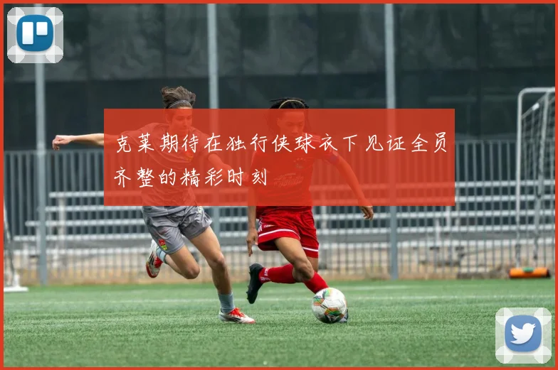 克莱期待在独行侠球衣下见证全员齐整的精彩时刻